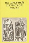Георгий Чагин - На древней Пермской земле