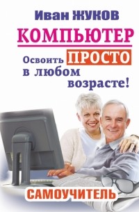Жуков Иван - Компьютер. Освоить просто в любом возрасте. Самоучитель