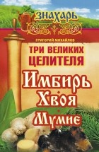 Михайлов Григорий - Три великих целителя: имбирь, хвоя, мумиё