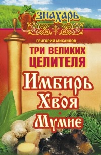 Михайлов Григорий - Три великих целителя: имбирь, хвоя, мумиё