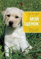 Нестеров А.В. - Мой щенок. Выбор, уход, воспитание
