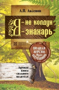 Александр Аксенов - Я - не колдун, я - знахарь. Лучшая книга сильного целителя .Полная версия бестселлера