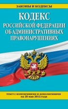  - Кодекс Российской Федерации об административных правонарушениях : текст с изм. и доп. на 20 мая 2014 г.