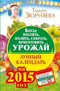Зюрняева Тамара - Когда посеять, полить, собрать, приготовить урожай. Лунный календарь на 2015 год
