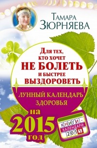 Зюрняева Тамара - Для тех, кто хочет не болеть и быстрее выздороветь. Лунный календарь здоровья на 2015 год