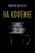 Мюррей Карпентер - На кофеине. Полезная вредная привычка