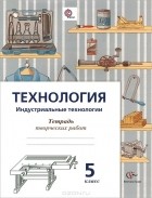  - Технология. Индустриальные технологии. 5 класс. Тетрадь творческих работ