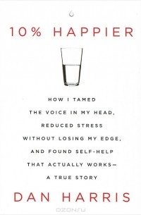 Дэн Харрис - 10% Happier: How I Tamed the Voice in My Head, Reduced Stress without Losing My Edge, and Found Self-help That Actually Works: A True Story