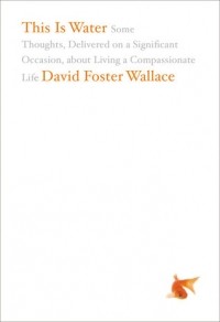 David Foster Wallace - This Is Water: Some Thoughts, Delivered on a Significant Occasion, about Living a Compassionate Life