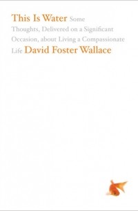 David Foster Wallace - This Is Water: Some Thoughts, Delivered on a Significant Occasion, about Living a Compassionate Life