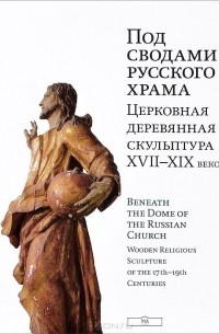  - Под сводами русского храма. Церковная деревянная скульптура ХVII-XIX веков. Beneath the Dome of the Russian Church: Wooden Religious Sculpture of the 17th-19th Centuries