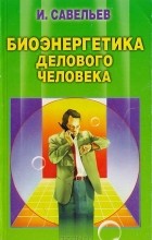 Игорь Савельев - Биоэнергетика делового человека
