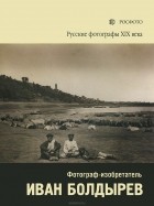 Елена Бархатова - Русские фотографы XIX века. Фотограф-изобретатель Иван Болдырев