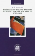 Игорь Грецкий - Внешнеполитические факторы президентских выборов 2004 года в Украине