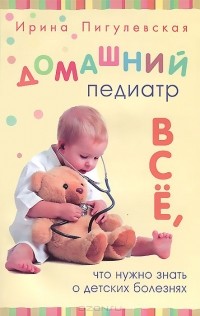 Ирина Пигулевская - Домашний педиатр. Все, что нужно знать о детских болезнях