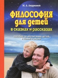 Михаил Андрианов - Философия для детей в сказках и рассказах. Пособие по воспитанию детей в семье и школе