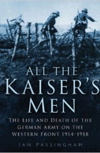 Ian Passingham - All the Kaiser's Men: The Life and Death of the German Soldier on the Western Front