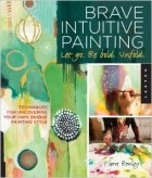 Flora S. Bowley - Brave Intuitive Painting-Let Go, Be Bold, Unfold!: Techniques for Uncovering Your Own Unique Painting Style