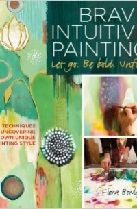 Flora S. Bowley - Brave Intuitive Painting-Let Go, Be Bold, Unfold!: Techniques for Uncovering Your Own Unique Painting Style