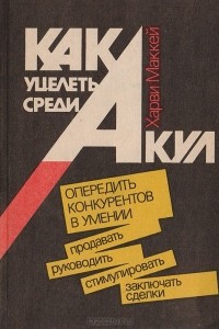 Харви Маккей - Как уцелеть среди акул: (Опередить конкурентов в умении продавать, руководить, стимулировать, заключать сделки)