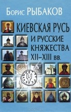Борис Рыбаков - Киевская Русь и русские княжества XII-XIII вв.