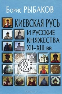 Борис Рыбаков - Киевская Русь и русские княжества XII-XIII вв.