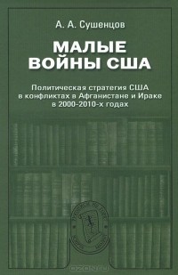 Андрей Сушенцов - Малые войны США. Политическая стратегия США в конфликтах в Афганистане и Ираке в 2000-2010-х годах