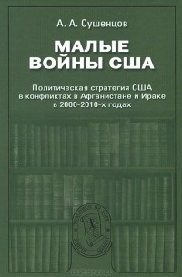 Андрей Сушенцов - Малые войны США. Политическая стратегия США в конфликтах в Афганистане и Ираке в 2000-2010-х годах