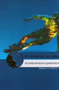 Дмитрий Москаленко - От «Алькора» до «Днепра»: История футбола в Днепропетровске. В трёх книгах: книга 1 (1911–1961)