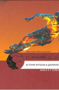 Дмитрий Москаленко - От «Алькора» до «Днепра»: История футбола в Днепропетровске. В трёх книгах: книга 2 (1961–1991)