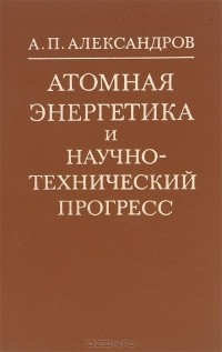 Анатолий Александров - Атомная энергетика и научно-технический прогресс
