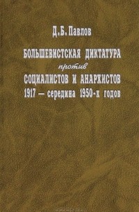 Дмитрий Павлов - Большевистская диктатура против социалистов и анархистов 1917 - середина 1950-х годов