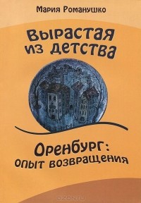 Мария Романушко - Вырастая из детства. Оренбург: опыт возвращения. Повесть-путешествие во времени и в пространстве