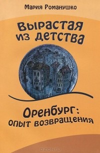 Мария Романушко - Вырастая из детства. Оренбург: опыт возвращения. Повесть-путешествие во времени и в пространстве