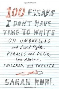 Sarah Ruhl - 100 Essays I Don't Have Time to Write: On Umbrellas and Sword Fights, Parades and Dogs, Fire Alarms, Children, and Theater