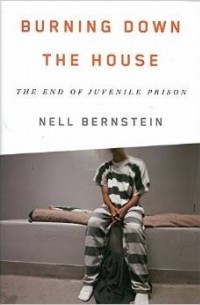 Нелл Бернштейн - Burning Down the House: The End of Juvenile Prison