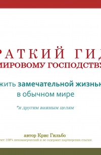 Крис Гильбо - Краткий гид по мировому господству. Как жить замечательной жизнью в обычном мире