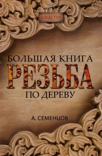 Семенцов Алексей Юрьевич - Большая книга. Резьба по дереву