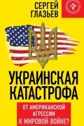Сергей Глазьев - Украинская катастрофа. От американской агрессии к мировой войне?
