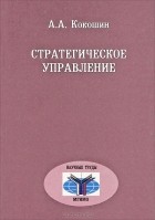 Андрей Кокошин - Стратегическое управление. Теория, исторический опыт, сравнительный анализ, задачи для России