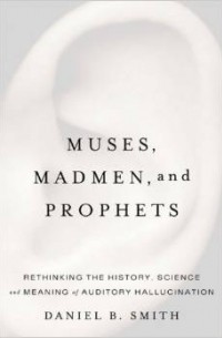 Daniel Smith - Muses, Madmen, and Prophets: Rethinking the History, Science, and Meaning of Auditory Hallucination