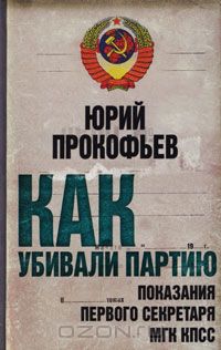 Юрий Прокофьев - Как убивали партию. Показания Первого Секретаря МГК КПСС