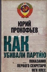 Юрий Прокофьев - Как убивали партию. Показания Первого Секретаря МГК КПСС