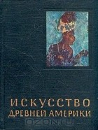 Ростислав Кинжалов - Искусство Древней Америки