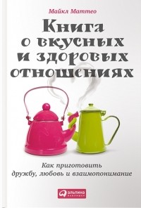 Майкл Маттео - Книга о вкусных и здоровых отношениях: Как приготовить дружбу, любовь и взаимопонимание