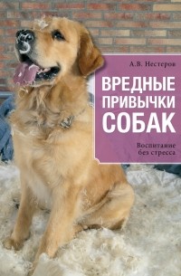 Арсений Нестеров - Вредные привычки собак. Воспитание без стресса