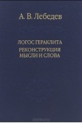 Андрей Лебедев - Логос Гераклита. Реконструкции мысли и слова. С новым критическим изданием фрагментов