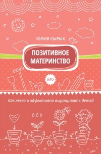 Юлия Сырых - Позитивное материнство или Как легко и эффективно выращивать детей