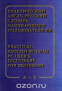  - Практический англо - русский словарь начинающего пользователя ПК / Practical English - Russian PC User`s Dictionary for Beginners. A - Z
