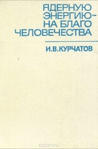 Игорь Курчатов - Ядерную энергию - на благо человечества